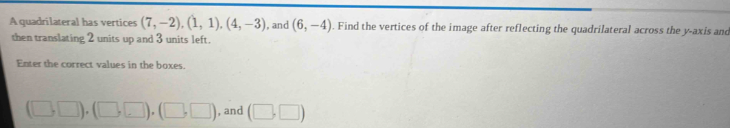 A quadrilateral has vertices (7,-2), (1,1), (4,-3) , and (6,-4). Find the vertices of the image after reflecting the quadrilateral across the y-axis and 
then translating 2 units up and 3 units left. 
Enter the correct values in the boxes.
(□ ,□ ), (□ ,□ ), (□ ,□ ) , and (□ ,□ )