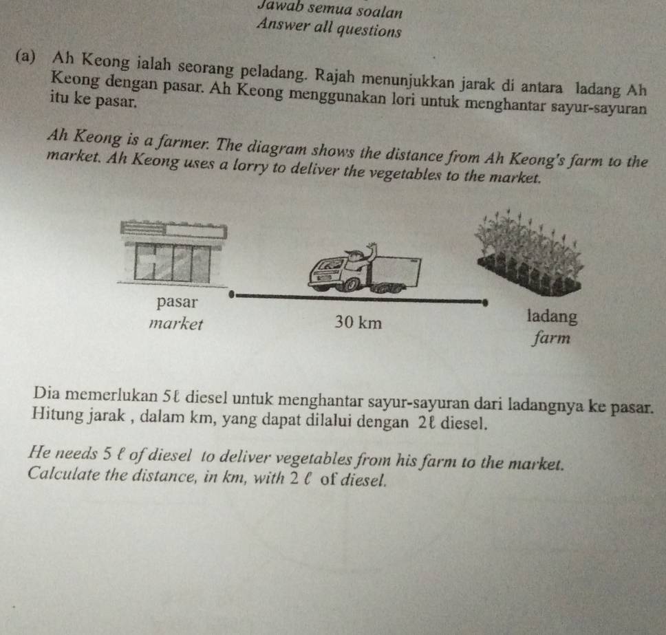 Jawab semua soalan 
Answer all questions 
(a) Ah Keong ialah seorang peladang. Rajah menunjukkan jarak di antara ladang Ah 
Keong dengan pasar. Ah Keong menggunakan lori untuk menghantar sayur-sayuran 
itu ke pasar. 
Ah Keong is a farmer. The diagram shows the distance from Ah Keong's farm to the 
market. Ah Keong uses a lorry to deliver the vegetables to the market. 
Dia memerlukan 5ℓ diesel untuk menghantar sayur-sayuran dari ladangnya ke pasar. 
Hitung jarak , dalam km, yang dapat dilalui dengan 2ℓ diesel. 
He needs 5 ℓ of diesel to deliver vegetables from his farm to the market. 
Calculate the distance, in km, with 2 l of diesel.