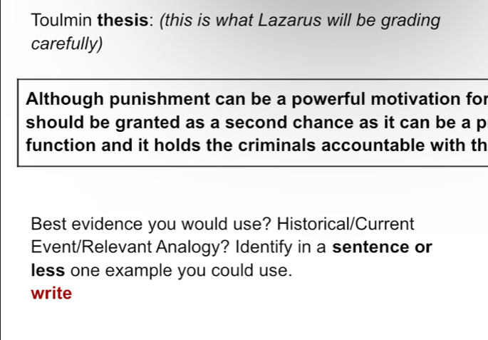 Toulmin thesis: (this is what Lazarus will be grading 
carefully) 
Although punishment can be a powerful motivation for 
should be granted as a second chance as it can be a p
function and it holds the criminals accountable with th 
Best evidence you would use? Historical/Current 
Event/Relevant Analogy? Identify in a sentence or 
less one example you could use. 
write