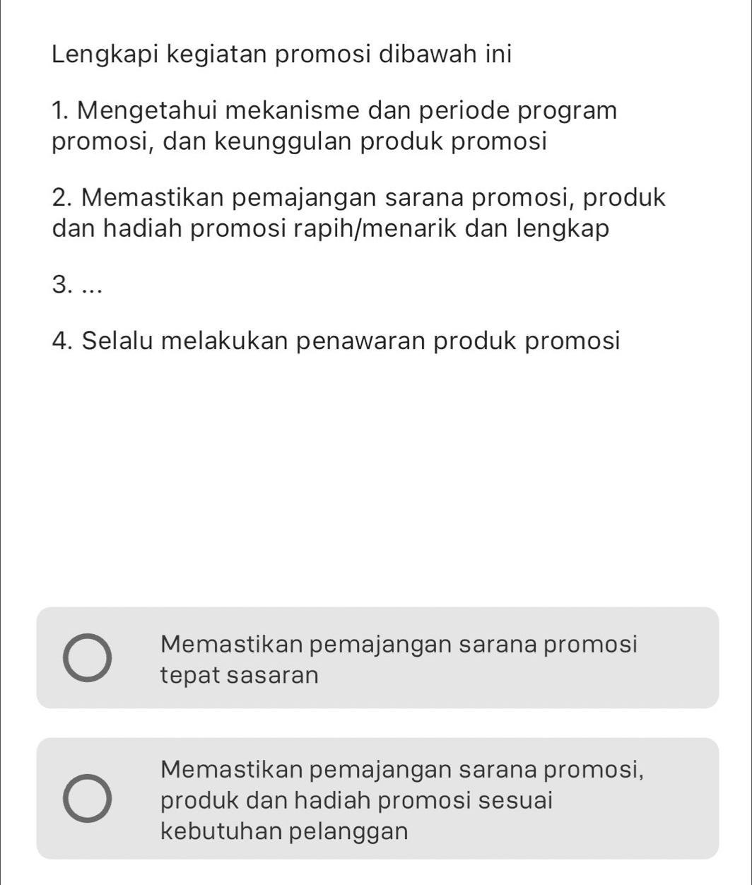 Lengkapi kegiatan promosi dibawah ini
1. Mengetahui mekanisme dan periode program
promosi, dan keunggulan produk promosi
2. Memastikan pemajangan sarana promosi, produk
dan hadiah promosi rapih/menarik dan lengkap
3. ...
4. Selalu melakukan penawaran produk promosi
Memastikan pemajangan sarana promosi
tepat sasaran
Memastikan pemajangan sarana promosi,
produk dan hadiah promosi sesuai
kebutuhan pelanggan