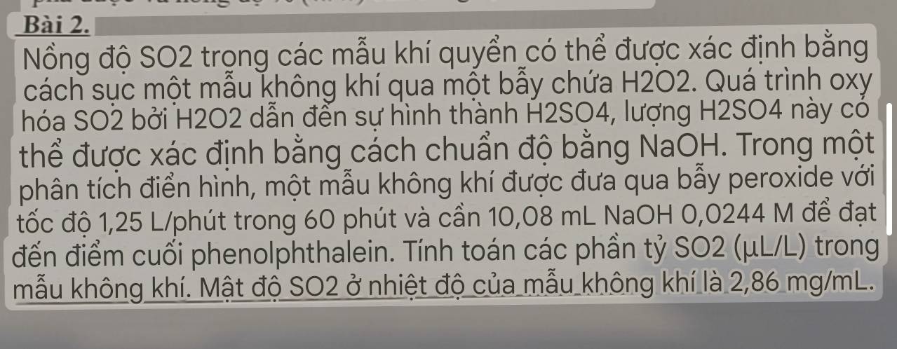 Nổng độ SO2 trọng các mẫu khí quyển có thể được xác định bằng 
cách sục một mẫu không khí qua một bẫy chứa H2O2. Quá trình oxy
hóa SO2 bởi H2O2 dẫn đến sự hình thành H2SO4, lượng H2SO4 này có 
thể được xác định bằng cách chuẩn độ bằng NaOH. Trong một 
phân tích điển hình, một mẫu không khí được đưa qua bẫy peroxide với 
tốc độ 1,25 L/phút trong 60 phút và cần 10,08 mL NaOH 0,0244 M để đạt 
đến điểm cuối phenolphthalein. Tính toán các phần tỷ SO2 (μL/L) trong 
mẫu không khí. Mật độ SO2 ở nhiệt độ của mẫu không khí là 2,86 mg/mL.