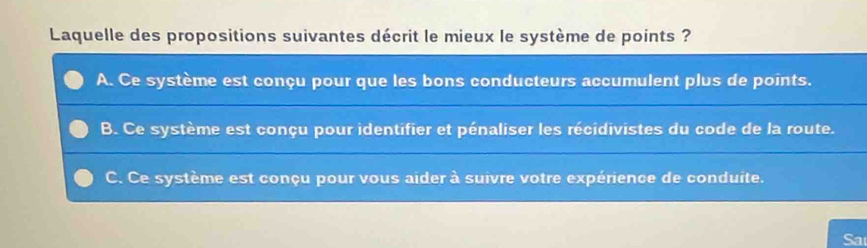 Laquelle des propositions suivantes décrit le mieux le système de points ?
A. Ce système est conçu pour que les bons conducteurs accumulent plus de points.
B. Ce système est conçu pour identifier et pénaliser les récidivistes du code de la route.
C. Ce système est conçu pour vous aider à suivre votre expérience de conduite.
Sa