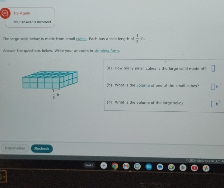 a Try Again
Your answer is incorrect.
The large solid below is made from small cubes. Each has a side length of  1/5 ft.
Answer the questions below. Write your answers in simplest form.
(a) How many small cubes is the large solid made of? □
(b) What is the volume of one of the small cubes? □ ft^3
(c) What is the volume of the large solid? □ ft^3
Explanation Recheck
0 20 4 McGr.
Desk 1