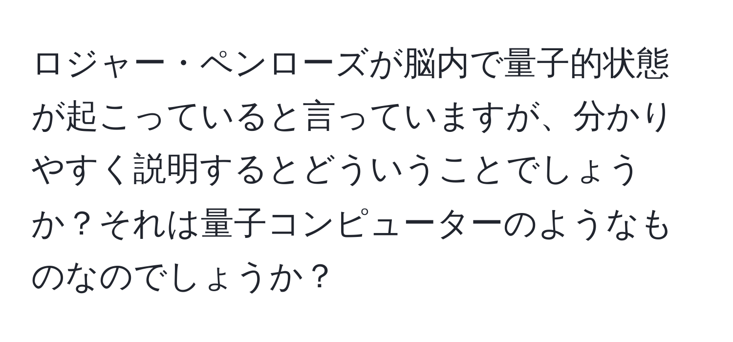 ロジャー・ペンローズが脳内で量子的状態が起こっていると言っていますが、分かりやすく説明するとどういうことでしょうか？それは量子コンピューターのようなものなのでしょうか？