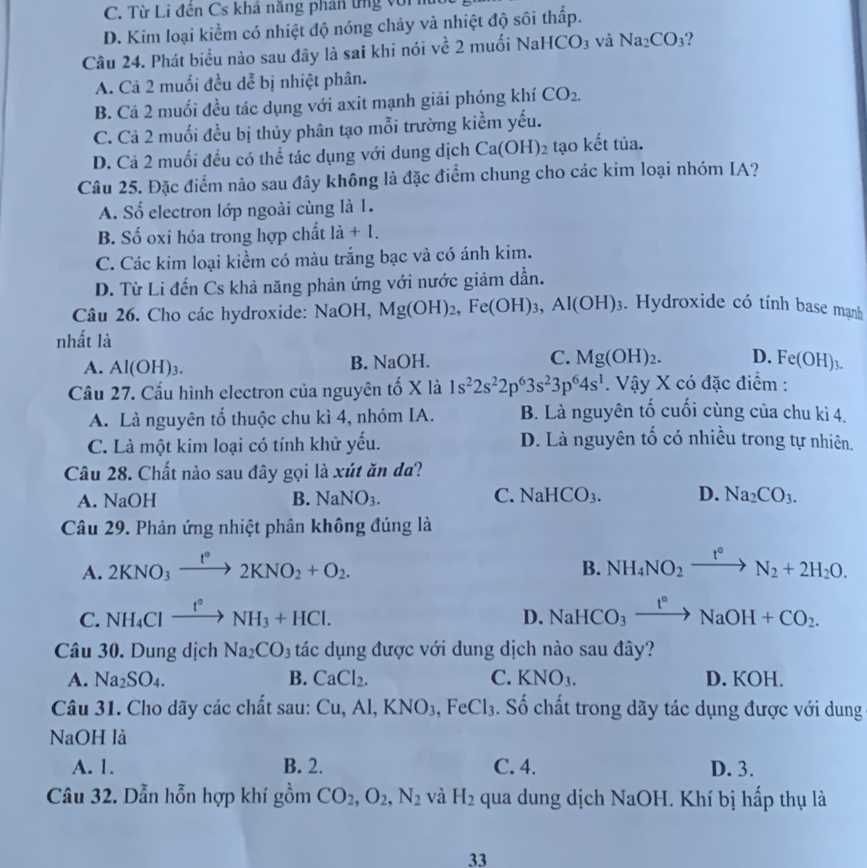 C. Từ Li đên Cs khả năng phản ứng vớii
D. Kim loại kiềm có nhiệt độ nóng chảy và nhiệt độ sôi thấp.
Câu 24. Phát biểu nào sau đây là sai khi nói y vhat e2muhat Oi NaHCO_3 và Na_2CO_3 2
A. Cả 2 muối đều dễ bị nhiệt phân.
B. Cả 2 muối đều tác dụng với axit mạnh giải phóng khí CO_2.
C. Cả 2 muối đều bị thủy phân tạo mỗi trường kiểm yếu.
D. Cả 2 muối đều có thể tác dụng với dung dịch Ca(OH)_2 tạo kết tủa.
Câu 25. Đặc điểm nào sau đây không là đặc điểm chung cho các kim loại nhóm IA?
A. Số electron lớp ngoài cùng là 1.
B. Số oxi hóa trong hợp chất là + 1.
C. Các kim loại kiểm có màu trắng bạc và có ánh kim.
D. Từ Li đến Cs khả năng phản ứng với nước giảm dần.
Câu 26. Cho các hydroxide: NaOH, Mg(OH)_2,Fe(OH)_3,Al(OH)_3. Hydroxide có tính base mạnh
nhất là
D.
A. Al(OH)_3. B. NaOH. C. Mg(OH)_2. Fe(OH)_3.
Cầu 27. Cấu hình electron của nguyên tố X là 1s^22s^22p^63s^23p^64s^1. Vậy X có đặc điểm :
A. Là nguyên tổ thuộc chu kì 4, nhóm IA.
B. Là nguyên tố cuối cùng của chu kì 4.
C. Là một kim loại có tính khử yếu.
D. Là nguyên tố có nhiều trong tự nhiên.
Câu 28. Chất nào sau đây gọi là xút ăn da?
C.
A. NaOH B. NaNO_3. NaHCO_3. D. Na_2CO_3.
Câu 29. Phản ứng nhiệt phân không đúng là
A. 2KNO_3xrightarrow t°2KNO_2+O_2.
B. NH_4NO_2xrightarrow t°N_2+2H_2O.
C. NH_4Clxrightarrow t°NH_3+HCl. NaHCO_3xrightarrow t°NaOH+CO_2.
D.
Câu 30. Dung dịch Na_2CO_3 tác dụng được với dung dịch nào sau đây?
A. Na_2SO_4. B. CaCl_2. C. KNO_3. D. KOH.
Câu 31. Cho dãy các chất sau: Cu,Al,KNO_3,FeCl_3. Số chất trong dãy tác dụng được với dung
NaOH là
A. 1. B. 2. C. 4. D. 3.
Câu 32. Dẫn hỗn hợp khí gồm CO_2,O_2,N_2 và H_2 qua dung dịch NaOH. Khí bị hấp thụ là
33