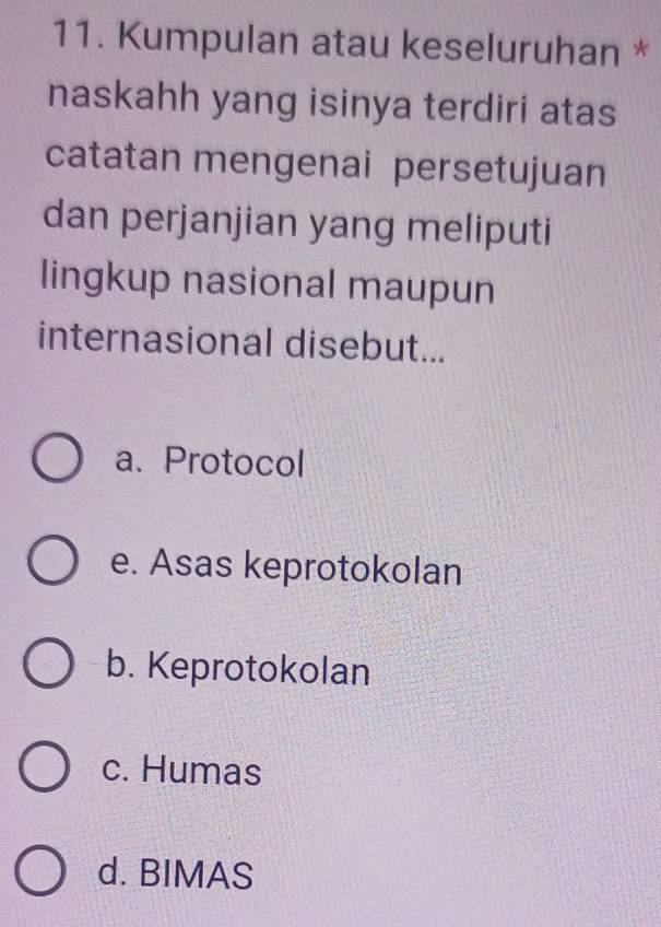 Kumpulan atau keseluruhan *
naskahh yang isinya terdiri atas
catatan mengenai persetujuan
dan perjanjian yang meliputi
lingkup nasional maupun
internasional disebut...
a. Protocol
e. Asas keprotokolan
b. Keprotokolan
c. Humas
d. BIMAS