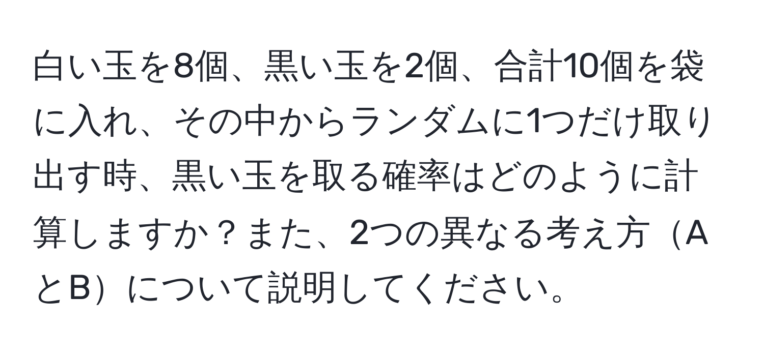 白い玉を8個、黒い玉を2個、合計10個を袋に入れ、その中からランダムに1つだけ取り出す時、黒い玉を取る確率はどのように計算しますか？また、2つの異なる考え方AとBについて説明してください。