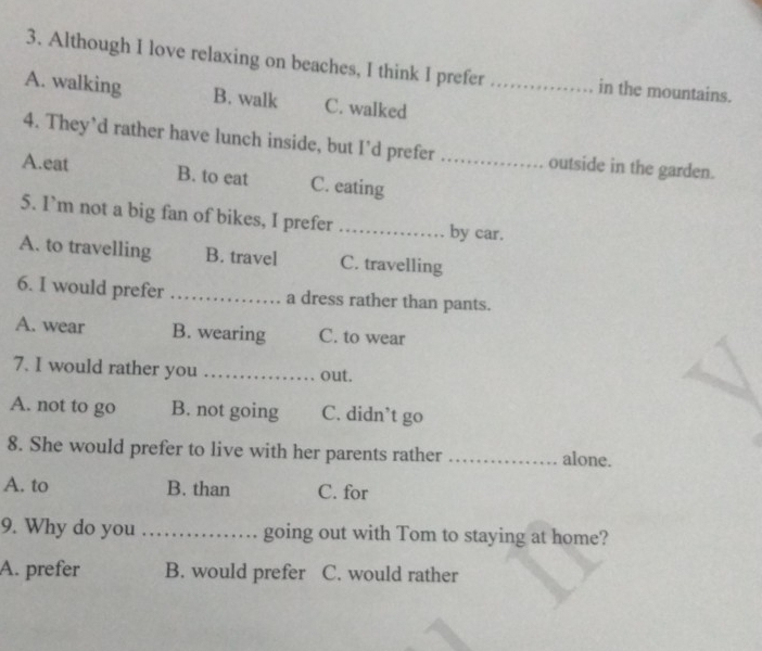 Although I love relaxing on beaches, I think I prefer in the mountains.
A. walking B. walk C. walked_
4. They’d rather have lunch inside, but I’d prefer outside in the garden.
A.eat B. to eat C. eating_
5. I`m not a big fan of bikes, I prefer _by car.
A. to travelling B. travel C. travelling
6. I would prefer _a dress rather than pants.
A. wear B. wearing C. to wear
7. I would rather you _out.
A. not to go B. not going C. didn’t go
8. She would prefer to live with her parents rather _alone.
A. to B. than C. for
9. Why do you _going out with Tom to staying at home?
A. prefer B. would prefer C. would rather