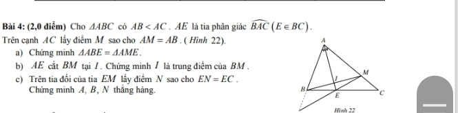 (2,0 điểm) Cho △ ABC có AB . AE là tia phân giác widehat BAC(E∈ BC). 
Trên cạnh AC lấy điểm M sao cho AM=AB. ( Hình 22). 
a) Chứng minh △ ABE=△ AME. 
b) AE cắt BM tại / . Chứng minh / là trung điểm của BM. 
c) Trên tia đối của tia EM lấy điểm N sao cho EN=EC. 
Chứng minh A, B, N thắng hàng.