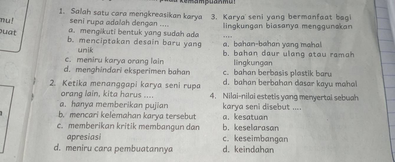 emampuanmu:
1. Salah satu cara mengkreasikan karya 3. Karya seni yang bermanfaat bagi
mu! seni rupa adalah dengan .... lingkungan biasanya menggunakan
uat a. mengikuti bentuk yang sudah ada
_
b. menciptakan desain baru yang a. bahan-bahan yang mahal
unik b. bahan daur ulang atau ramah
c. meniru karya orang lain lingkungan
d. menghindari eksperimen bahan c. bahan berbasis plastik baru
2. Ketika menanggapi karya seni rupa d. bahan berbahan dasar kayu mahal
orang lain, kita harus .... 4. Nilai-nilai estetis yang menyertai sebuah
a. hanya memberikan pujian karya seni disebut ....
b. mencari kelemahan karya tersebut a. kesatuan
c. memberikan kritik membangun dan b. keselarasan
apresiasi c. keseimbangan
d. meniru cara pembuatannya d. keindahan