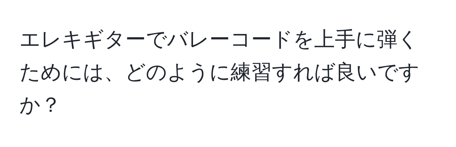 エレキギターでバレーコードを上手に弾くためには、どのように練習すれば良いですか？