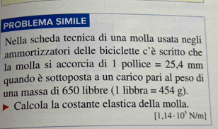 PROBLEMA SIMILE 
Nella scheda tecnica di una molla usata negli 
ammortizzatori delle biciclette _ + scritto che 
la molla si accorcia di 1 pollice =25,4mm
quando è sottoposta a un carico pari al peso di 
una massa di 650 libbre (1libbra =454g). 
Calcola la costante elastica della molla.
[1,14· 10^5N/m]