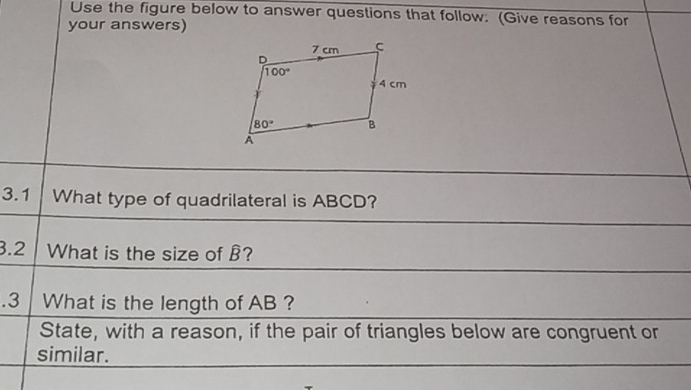 Use the figure below to answer questions that follow. (Give reasons for
your answers)
3.1 What type of quadrilateral is ABCD?
3.2 What is the size of B?
.3 What is the length of AB ?
State, with a reason, if the pair of triangles below are congruent or
similar.