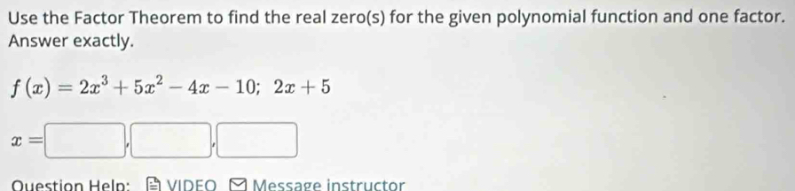 Use the Factor Theorem to find the real zero(s) for the given polynomial function and one factor. 
Answer exactly.
f(x)=2x^3+5x^2-4x-10;2x+5
x=□
Question Help: VIDEO À Message instructor