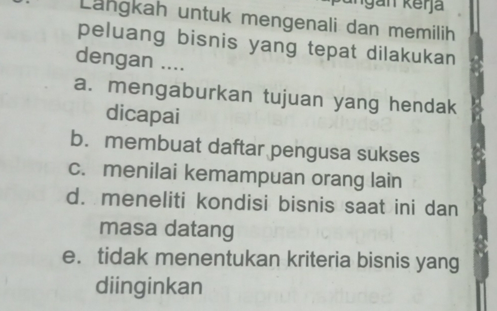 Lähgkah untuk mengenali dan memilih
peluang bisnis yang tepat dilakukan 
dengan ....
a. mengaburkan tujuan yang hendak
dicapai
b. membuat daftar pengusa sukses
c. menilai kemampuan orang lain
d. meneliti kondisi bisnis saat ini dan
masa datang
e. tidak menentukan kriteria bisnis yang
diinginkan