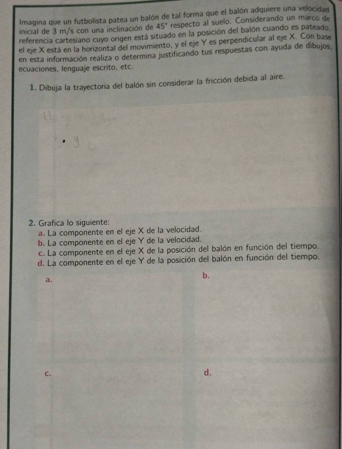 Imagina que un futbolista patea un balón de tal forma que el balón adquiere una velocidad 
inicial de 3 m/s con una inclinación de 45° respecto al suelo. Considerando un marco de 
referencia cartesiano cuyo origen está situado en la posición del balón cuando es pateado. 
el eje X está en la horizontal del movimiento, y el eje Y es perpendicular al eje X. Con base 
en esta información realiza o determina justificando tus respuestas con ayuda de dibujos, 
ecuaciones, lenguaje escrito, etc. 
1. Dibuja la trayectoria del balón sin considerar la fricción debida al aire. 
2. Grafica lo siguiente: 
a. La componente en el eje X de la velocidad. 
b. La componente en el eje Y de la velocidad. 
c. La componente en el eje X de la posición del balón en función del tiempo. 
d. La componente en el eje Y de la posición del balón en función del tiempo. 
a. 
b. 
c. 
d.