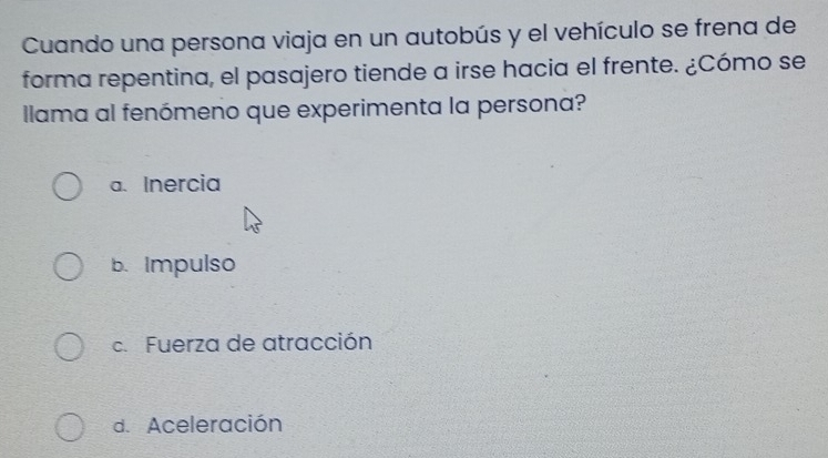 Cuando una persona viaja en un autobús y el vehículo se frena de
forma repentina, el pasajero tiende a irse hacia el frente. ¿Cómo se
Ilama al fenómeno que experimenta la persona?
a. Inercia
b. Impulso
c. Fuerza de atracción
d. Aceleración