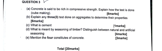 Concrete is said to be rich in compressive strength. Explain how the test is done 
(cube making). [6marks] 
(b) Explain any three(3) test done on aggregates to determine their properties 
[6marks] 
(c) What is cement [1marks] 
(d) What is meant by seasoning of timber? Distinguish between natural and artificial 
seasoning [4marks] 
(e) Mention the four constitutes of concrete. [3marks] 
Total [20marks]