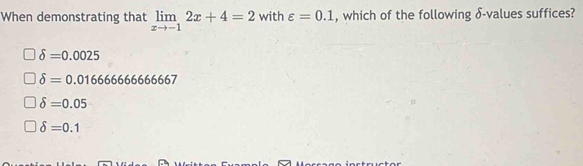 When demonstrating that limlimits _xto -12x+4=2 with varepsilon =0.1 , which of the following δ -values suffices?
delta =0.0025
delta =0.0166666666667
delta =0.05
delta =0.1