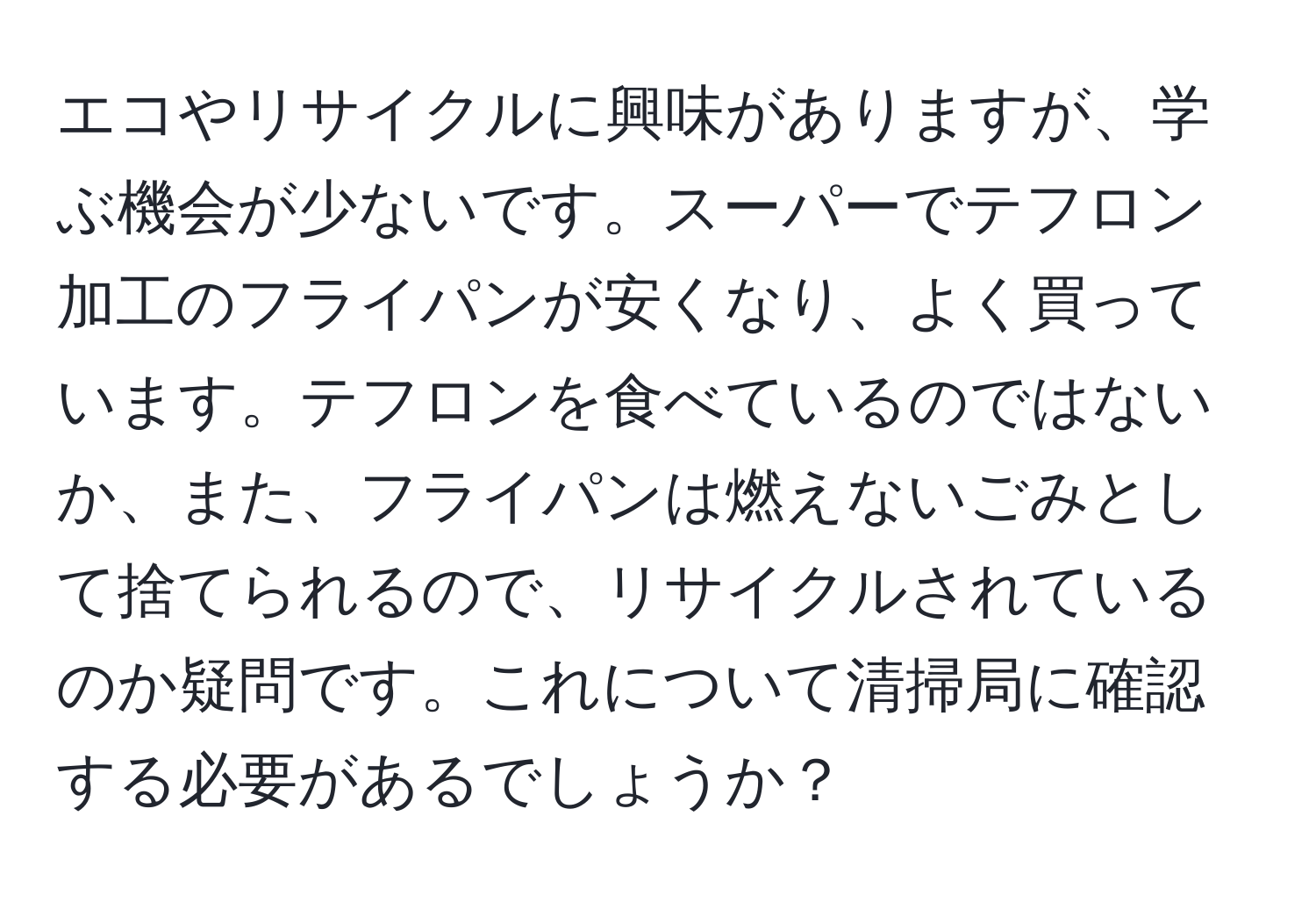 エコやリサイクルに興味がありますが、学ぶ機会が少ないです。スーパーでテフロン加工のフライパンが安くなり、よく買っています。テフロンを食べているのではないか、また、フライパンは燃えないごみとして捨てられるので、リサイクルされているのか疑問です。これについて清掃局に確認する必要があるでしょうか？