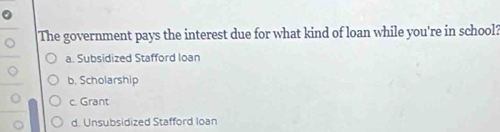 The government pays the interest due for what kind of loan while you're in school?
a. Subsidized Stafford loan
b. Scholarship
c. Grant
d. Unsubsidized Stafford Ioan