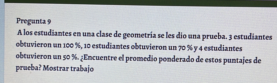 Pregunta 9 
A los estudiantes en una clase de geometría se les dio una prueba. 3 estudiantes 
obtuvieron un 100 %, 10 estudiantes obtuvieron un 70 % y 4 estudiantes 
obtuvieron un 50 %. ¿Encuentre el promedio ponderado de estos puntajes de 
prueba? Mostrar trabajo