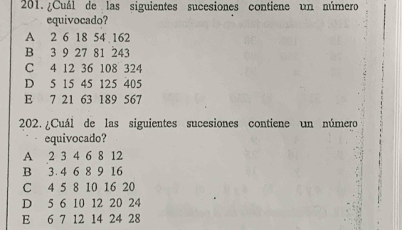 ¿Cuál de las siguientes sucesiones contiene un número
equivocado?
A 2 6 18 54 162
B 3 9 27 81 243
C 4 12 36 108 324
D 5 15 45 125 405
E 7 21 63 189 567
202. ¿Cuál de las siguientes sucesiones contiene un número
equivocado?
A 2 3 4 6 8 12
B 3 4 6 8 9 16
C 4 5 8 10 16 20
D 5 6 10 12 20 24
E 6 7 12 14 24 28