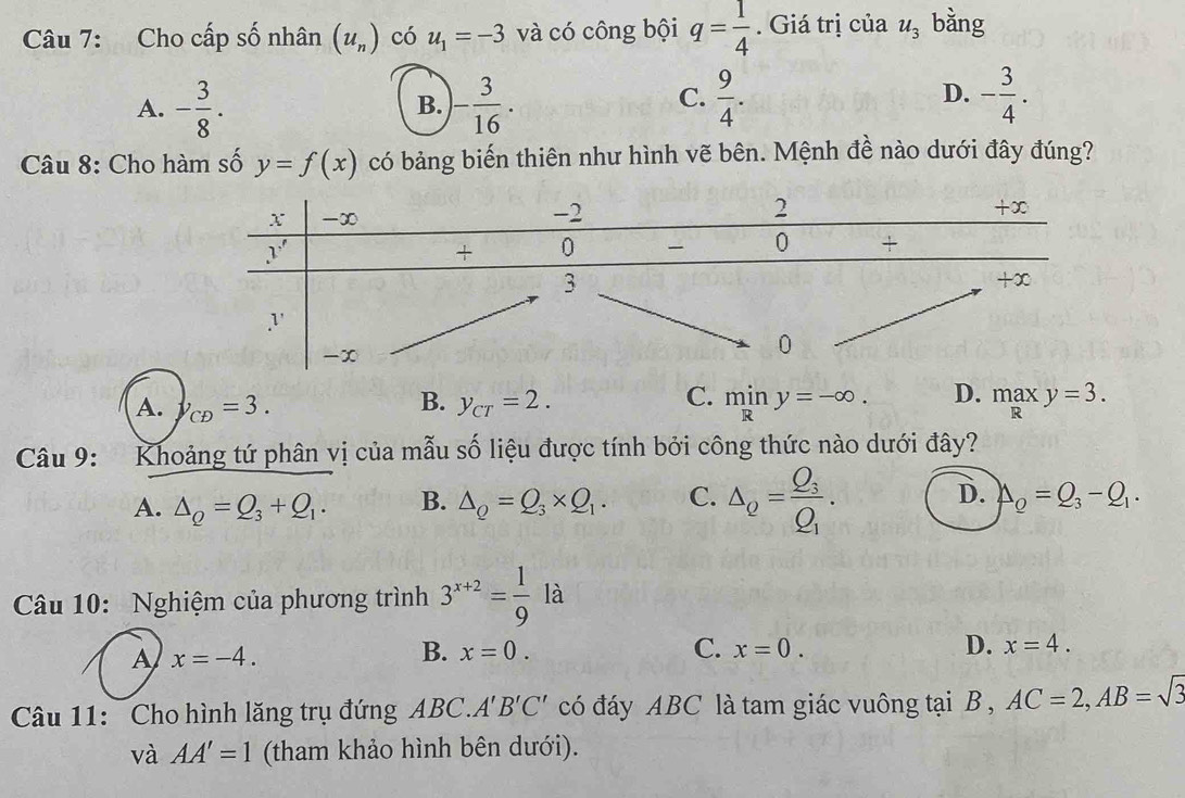 Cho cấp số nhân (u_n) có u_1=-3 và có công bội q= 1/4 . Giá trị của u_3 bằng
A. - 3/8 . - 3/16 ·  9/4 . - 3/4 .
B.
C.
D.
Câu 8: Cho hàm số y=f(x) có bảng biến thiên như hình vẽ bên. Mệnh đề nào dưới đây đúng?
A. '_CD=3. B. y_CT=2. C. miny=-∈fty . D. maxy=3.
Câu 9: Khoảng tứ phân vị của mẫu số liệu được tính bởi công thức nào dưới đây?
A. △ _Q=Q_3+Q_1. B. △ _Q=Q_3* Q_1. C. △ _Q=frac Q_3Q_1. D. Delta _Q=Q_3-Q_1.
Câu 10: Nghiệm của phương trình 3^(x+2)= 1/9  là
A x=-4.
D.
B. x=0. C. x=0. x=4.
Câu 11: Cho hình lăng trụ đứng ABC.A'B'C' có đáy ABC là tam giác vuông tại B , AC=2,AB=sqrt(3)
và AA'=1 (tham khảo hình bên dưới).