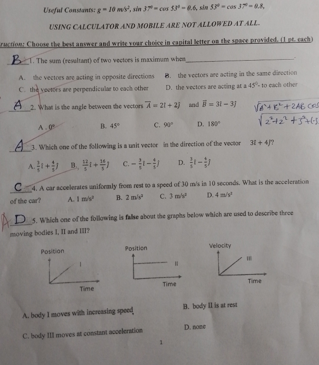 Useful Constants: g=10m/s^2, sin 37°=cos 53°=0.6, sin 53°=cos 37°=0.8, 
USING CALCULATOR AND MOBILE ARE NOT ALLOWED AT ALL.
Cruction: Choose the best answer and write your choice in capital letter on the space provided. (1 pt. each)
_1. The sum (resultant) of two vectors is maximum when_ .
A. the vectors are acting in opposite directions B. the vectors are acting in the same direction
C. the vectors are perpendicular to each other D. the vectors are acting at a 45°-to each other
_
2. What is the angle between the vectors vector A=2hat i+2hat j and vector B=3hat i-3hat j
A . 0° B. 45° C. 90° D. 180°
_
3. Which one of the following is a unit vector in the direction of the vector 3i+4j
A.  3/5 hat l+ 4/5 hat j B.  12/5 hat l+ 16/5 hat j C. - 3/5 i- 4/5 j D.  3/5 hat l- 4/5 hat j
_
4. A car accelerates uniformly from rest to a speed of 30 m/s in 10 seconds. What is the acceleration
of the car? A. 1m/s^2 B. 2m/s^2 C. 3m/s^2 D. 4m/s^2
_
5. Which one of the following is faIse about the graphs below which are used to describe three
moving bodies I, II and III?
Position Velocity
|
Time 
Time
A. body I moves with increasing speed B. body II is at rest
C. body III moves at constant acceleration D. none
1