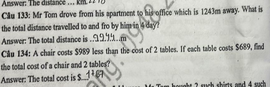 Answer: The distance … km. 
Câu 133: Mr Tom drove from his apartment to his office which is 1243m away. What is 
the total distance travelled to and fro by him in 4 day? 
Answer: The total distance is _. .m 
Câu 134: A chair costs $989 less than the cost of 2 tables. If each table costs $689, find 
the total cost of a chair and 2 tables? 
Answer: The total cost is $._ 
Tam hought 2 such shirts and 4 such