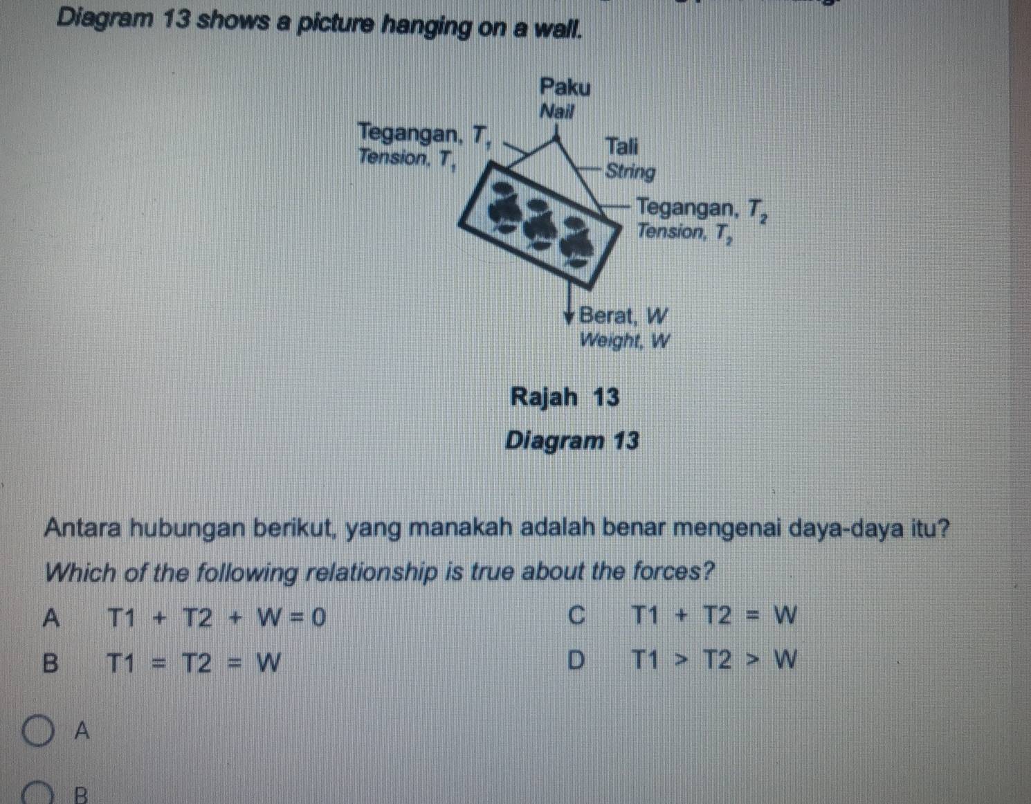 Diagram 13 shows a picture hanging on a wall.
Paku
Nail
Tegangan, T,
Tali
Tension, T_1
String
Tegangan, T_2
Tension, T_2
Berat, W
Weight, W
Rajah 13
Diagram 13
Antara hubungan berikut, yang manakah adalah benar mengenai daya-daya itu?
Which of the following relationship is true about the forces?
A T1+T2+W=0
C T1+T2=W
B T1=T2=W
D T1>T2>W
A
B