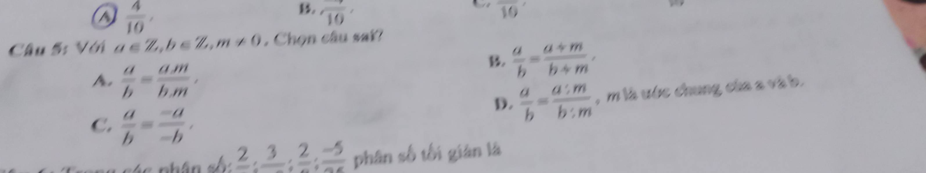 a  4/10 , 
B. frac 10, overline 10
Câu 5: Với a∈ Z, b∈ Z, m!= 0. Chọn câu sai?
A  a/b = (a.m)/b.m ,
B.  a/b = (a/ m)/b/ m ,
D.  a/b = a:m/b:m  , m là ước chung của s và b.
C.  a/b = (-a)/-b ,
frac 2; frac 3; frac 2; frac -5 phân số tối gián là