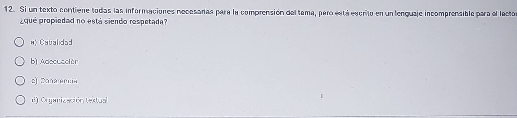 Si un texto contiene todas las informaciones necesarias para la comprensión del tema, pero está escrito en un lenguaje incomprensible para el lecto
¿qué propiedad no está siendo respetada?
a) Cabalidad
b) Adecuación
c) Coherencia
d) Organización textual