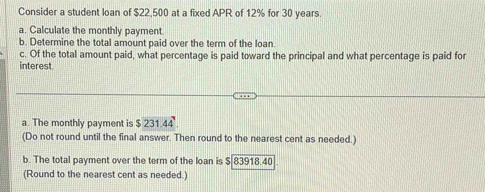 Consider a student loan of $22,500 at a fixed APR of 12% for 30 years. 
a. Calculate the monthly payment. 
b. Determine the total amount paid over the term of the loan. 
c. Of the total amount paid, what percentage is paid toward the principal and what percentage is paid for 
interest. 
a. The monthly payment is $ 231.44. 
(Do not round until the final answer. Then round to the nearest cent as needed.) 
b. The total payment over the term of the loan is $ 83918.40
(Round to the nearest cent as needed.)