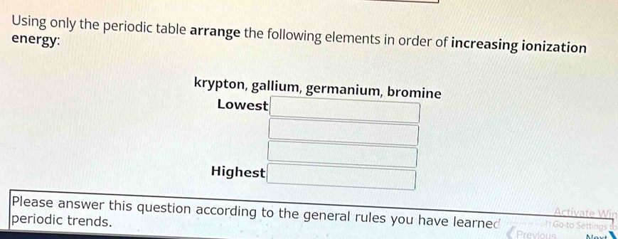 Using only the periodic table arrange the following elements in order of increasing ionization 
energy: 
krypton, gallium, germanium, bromine 
Lowest 
Highest 
Please answer this question according to the general rules you have learne 
periodic trends.