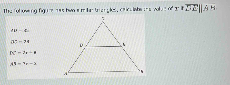 The following figure has two similar triangles, calculate the value of x if overline DE||overline AB.
AD=35
DC=28
DE=2x+8
AB=7x-2