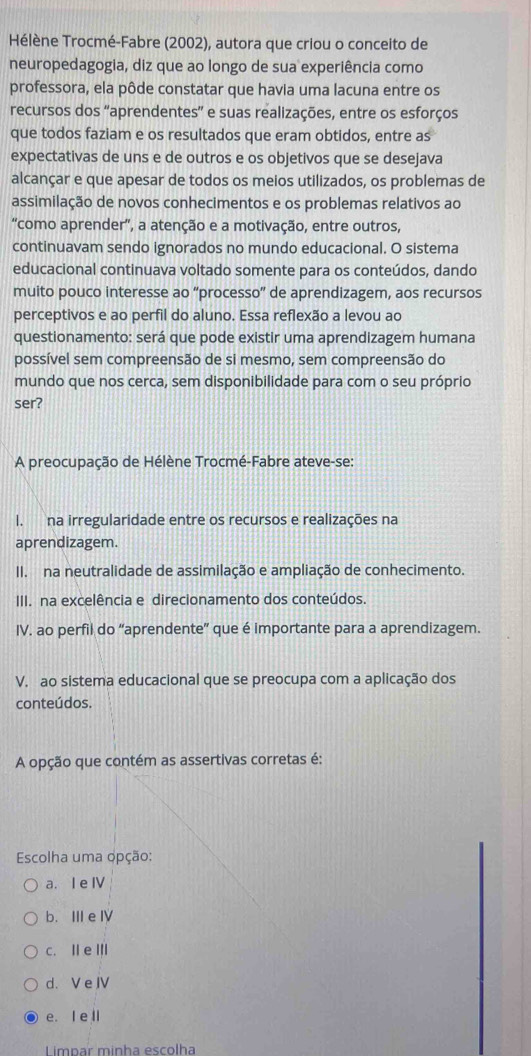 Hélène Trocmé-Fabre (2002), autora que criou o conceito de
neuropedagogia, diz que ao longo de sua experiência como
professora, ela pôde constatar que havia uma lacuna entre os
recursos dos “aprendentes” e suas realizações, entre os esforços
que todos faziam e os resultados que eram obtidos, entre as
expectativas de uns e de outros e os objetivos que se desejava
alcançar e que apesar de todos os meios utilizados, os problemas de
assimilação de novos conhecimentos e os problemas relativos ao
“como aprender”, a atenção e a motivação, entre outros,
continuavam sendo ignorados no mundo educacional. O sistema
educacional continuava voltado somente para os conteúdos, dando
muito pouco interesse ao “processo” de aprendizagem, aos recursos
perceptivos e ao perfil do aluno. Essa reflexão a levou ao
questionamento: será que pode existir uma aprendizagem humana
possível sem compreensão de si mesmo, sem compreensão do
mundo que nos cerca, sem disponibilidade para com o seu próprio
ser?
A preocupação de Hélène Trocmé-Fabre ateve-se:
I. na irregularidade entre os recursos e realizações na
aprendizagem.
II. na neutralidade de assimilação e ampliação de conhecimento.
III. na excelência e direcionamento dos conteúdos.
IV. ao perfil do “aprendente” que é importante para a aprendizagem.
V. ao sistema educacional que se preocupa com a aplicação dos
conteúdos.
A opção que contém as assertivas corretas é:
Escolha uma opção:
a. I e ⅣV
b. III e Ⅳ
c. Ⅱ e Ⅲ
d. V e JV
e. I ell
L impar minha escolha