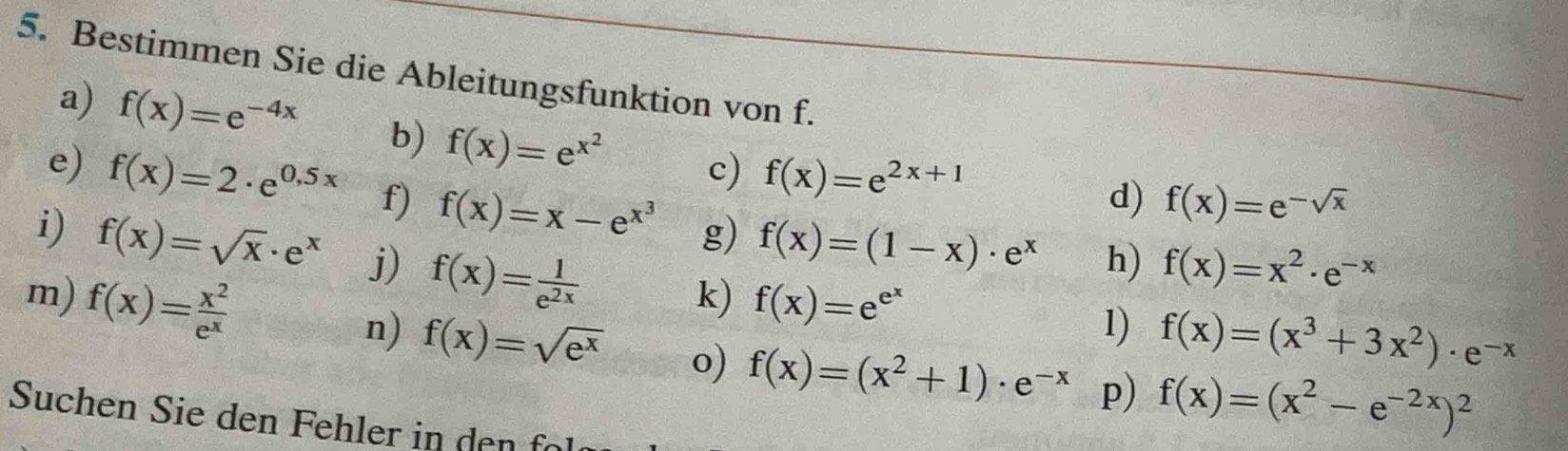 Bestimmen Sie die Ableitungsfunktion von f. 
a) f(x)=e^(-4x) b) f(x)=e^(x^2) c) f(x)=e^(2x+1)
d) f(x)=e^(-sqrt(x))
e) f(x)=2· e^(0.5x) f) f(x)=x-e^(x^3) g) f(x)=(1-x)· e^x h) f(x)=x^2· e^(-x)
i) f(x)=sqrt(x)· e^x j) f(x)= 1/e^(2x) 
k) f(x)=e^(e^x) 1) f(x)=(x^3+3x^2)· e^(-x)
m) f(x)= x^2/e^x  f(x)=(x^2+1)· e^(-x) p) f(x)=(x^2-e^(-2x))^2
n) f(x)=sqrt(e^x) o) 
Suchen Sie den Fehler in den fo