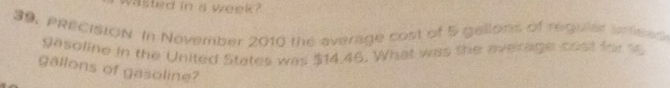 vasted in a week? 
S9, PRECISION In November 2010 the average cost of 5 gellons of regular artess 
gasoline in the United States was $14,45. What was the average cost for s 
gallons of gasoline?