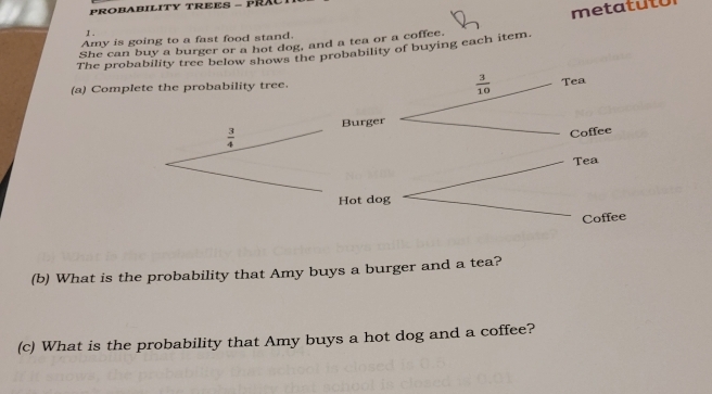 PROBABILITY TREES - PRA 
metatuto 
I. 
Amy is going to a fast food stand. 
She can buy a burger or a hot dog, and a tea or a coffee. 
The probability tree below shows the probability of buying each item.
 3/10 
(a) Complete the probability tree. Tea
 3/4  Burger 
Coffee 
Tea 
Hot dog 
Coffee 
(b) What is the probability that Amy buys a burger and a tea? 
(c) What is the probability that Amy buys a hot dog and a coffee?