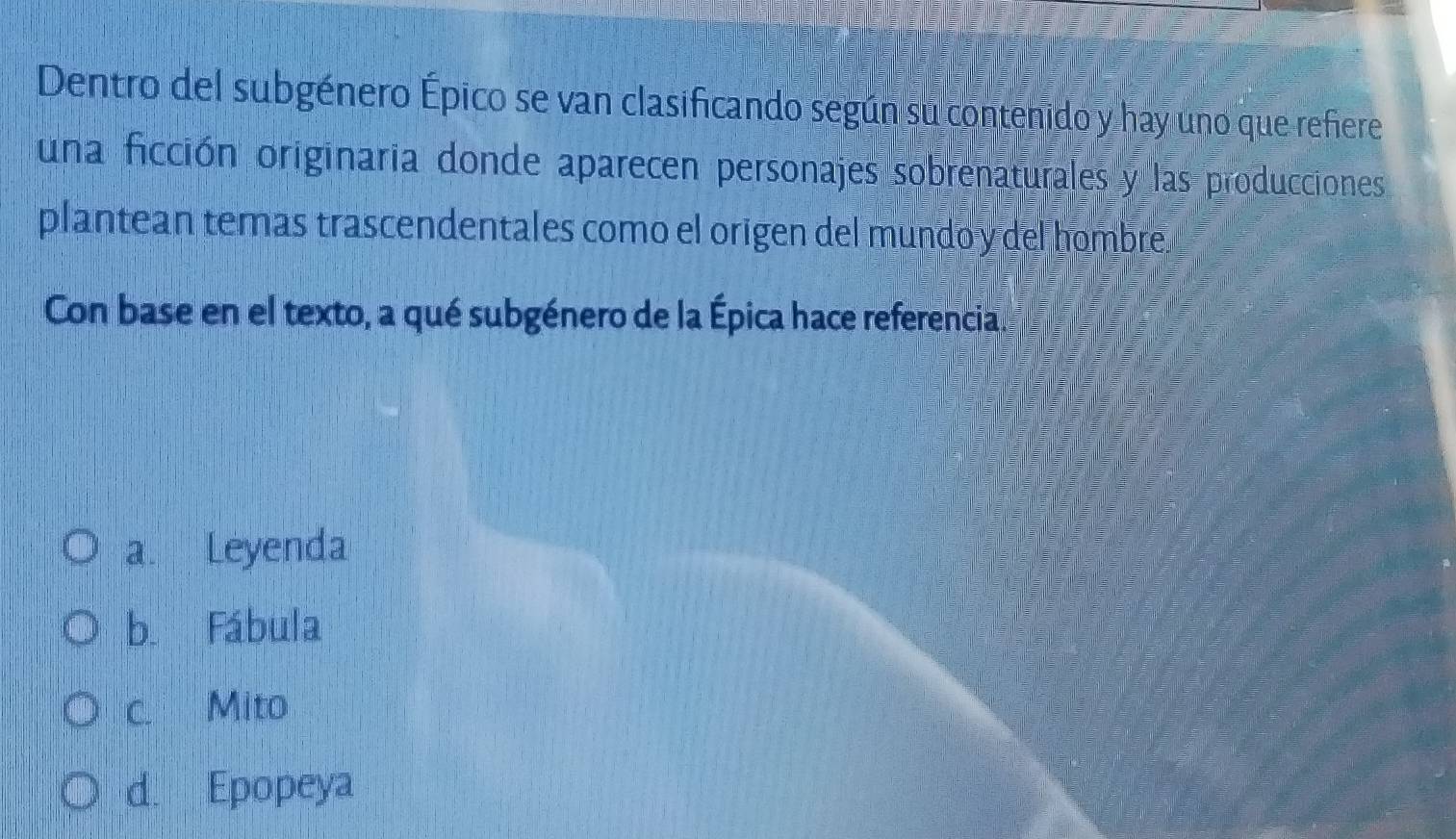 Dentro del subgénero Épico se van clasificando según sú contenido y hay uno que refere
una ficción originaria donde aparecen personajes sobrenaturales y las producciones
plantean temas trascendentales como el origen del mundo y del hombre.
Con base en el texto, a qué subgénero de la Épica hace referencia.
a. Leyenda
b. Fábula
c. Mito
d. Epopeya