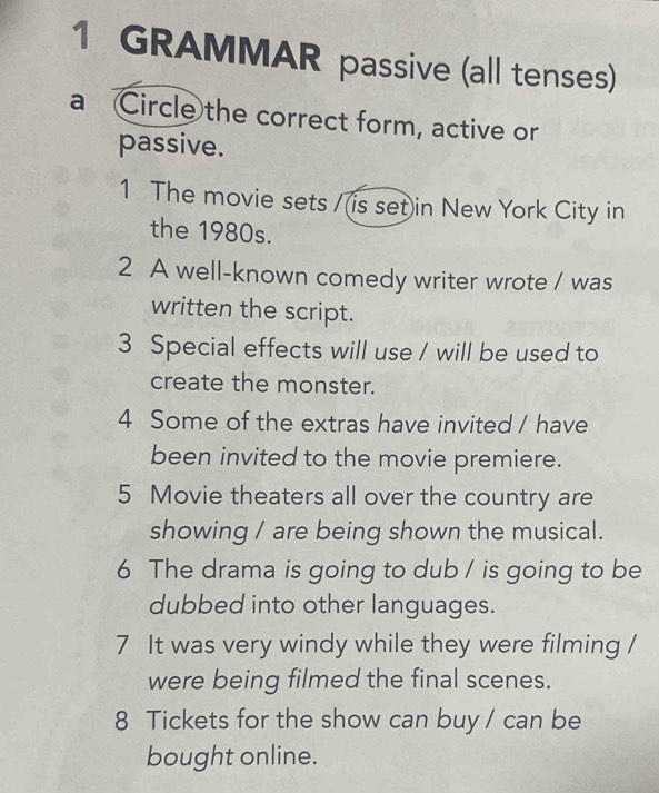 GRAMMAR passive (all tenses) 
a Circle the correct form, active or 
passive. 
1 The movie sets /(is set)in New York City in 
the 1980s. 
2 A well-known comedy writer wrote / was 
written the script. 
3 Special effects will use / will be used to 
create the monster. 
4 Some of the extras have invited / have 
been invited to the movie premiere. 
5 Movie theaters all over the country are 
showing / are being shown the musical. 
6 The drama is going to dub / is going to be 
dubbed into other languages. 
7 It was very windy while they were filming / 
were being filmed the final scenes. 
8 Tickets for the show can buy / can be 
bought online.