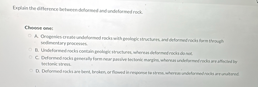 Explain the difference between deformed and undeformed rock.
Choose one:
A. Orogenies create undeformed rocks with geologic structures, and deformed rocks form through
sedimentary processes.
B. Undeformed rocks contain geologic structures, whereas deformed rocks do not.
C. Deformed rocks generally form near passive tectonic margins, whereas undeformed rocks are affected by
tectonic stress.
D. Deformed rocks are bent, broken, or flowed in response to stress, whereas undeformed rocks are unaltered.