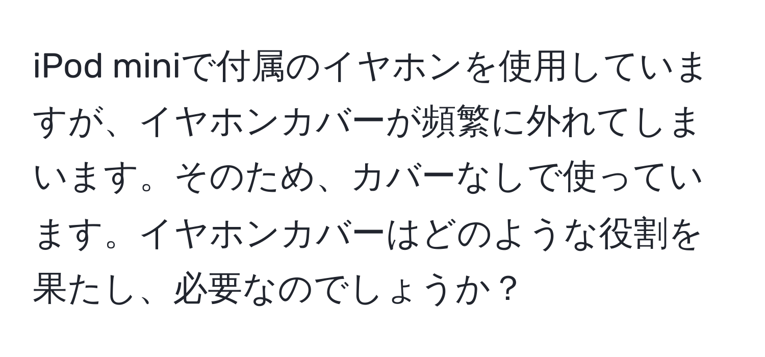 iPod miniで付属のイヤホンを使用していますが、イヤホンカバーが頻繁に外れてしまいます。そのため、カバーなしで使っています。イヤホンカバーはどのような役割を果たし、必要なのでしょうか？