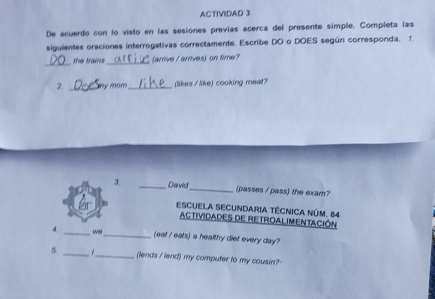 ACTIVIDAD 3 
De acuerde con lo visto en las sesiones previas acerca del presente simple. Completa las 
siguientes eraciones interregativas correctamente. Escribe DO o DOES según corresponda. 1. 
_the trains_ (arrive / arrives) on time? 
2. _ny mom _(likes / like) cooking meat? 
3. _David_ (passes / pass) the exam? 
ESCUELA SECUNDARIA TÉCNICA NÚM. 84 
ACTIVIDADES DE RETROALIMENTACIÓN 
we 
4, __(eat / eats) a healthy diet every day? 
6. _1_ (lends / lend) my computer to my cousin?'