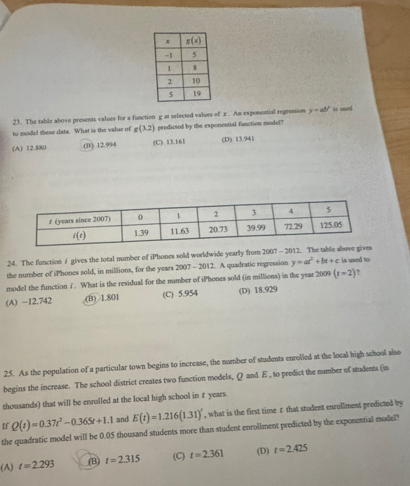 The table above presents values for a function g at selected values of x An exponential regression y=ab° is uned.
to model these data. What is the value of g(3.2) predicted by the exponential function model?
(A) 12.880 (B) 12.994 (C) 13.161 (D) 13.941
24. The function i gives the total number of iPhones sold worldwide yearly from 2007 - 2012. The table
the number of iPhones sold, in millions, for the years 2007 - 2012. A quadratic regression y=at^2+bt+c is used to
model the function ∫. What is the residual for the number of iPhones sold (in millions) in the year 2009 (t=2) ?
(A) ~12.742 (B) 1.801 (C) 5.954 (D) 18.929
25. As the population of a particular town begins to increase, the number of students enrolled at the local high school also
begins the increase. The school district creates two function models, Q and E , to predict the number of students (in
thousands) that will be enrolled at the local high school in t years.
If Q(t)=0.37t^2-0.365t+1.1 and E(t)=1.216(1.31)^t , what is the first time 1 that student enrollment predicted by
the quadratic model will be 0.05 thousand students more than student enrollment predicted by the exponential model?
(A) t=2.293 (B) t=2.315 (C) t=2.361 (D) t=2.425