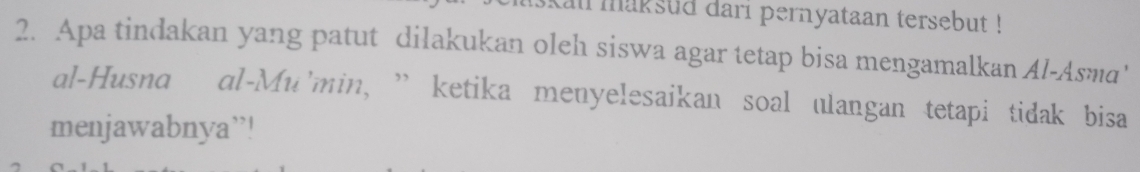 kal maksud dari pernyataan tersebut ! 
2. Apa tindakan yang patut dilakukan oleh siswa agar tetap bisa mengamalkan Al-Asma' 
al-Husna al-Mu'min, ” ketika menyelesaikan soal ulangan tetapi tidak bisa 
menjawabnya”!