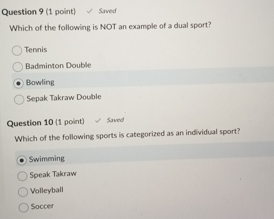 Saved
Which of the following is NOT an example of a dual sport?
Tennis
Badminton Double
Bowling
Sepak Takraw Double
Question 10 (1 point) Saved
Which of the following sports is categorized as an individual sport?
Swimming
Speak Takraw
Volleyball
Soccer