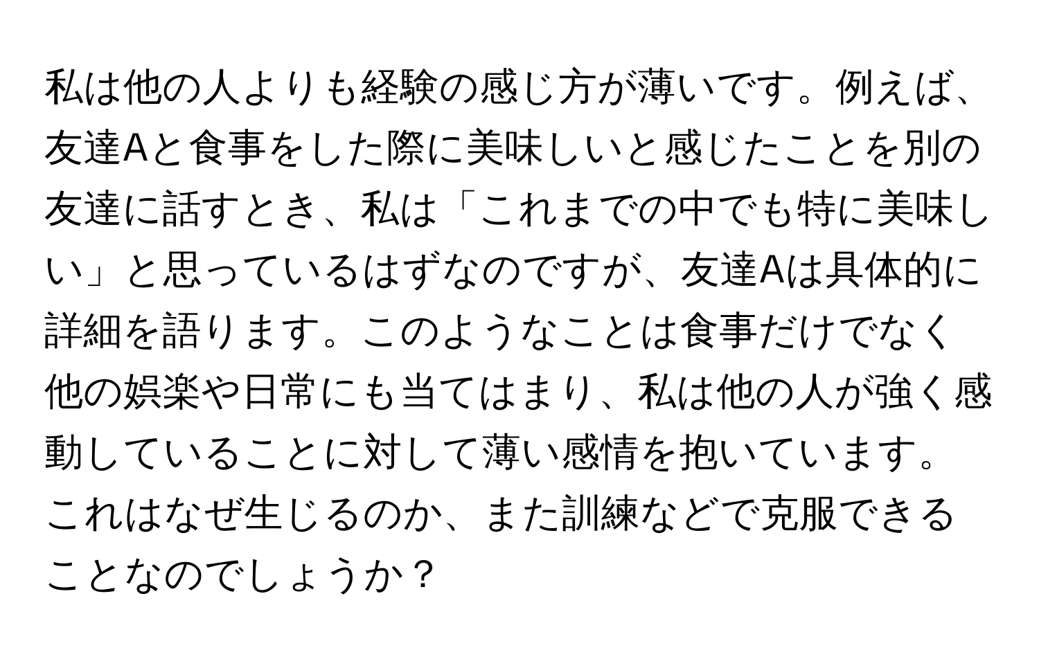 私は他の人よりも経験の感じ方が薄いです。例えば、友達Aと食事をした際に美味しいと感じたことを別の友達に話すとき、私は「これまでの中でも特に美味しい」と思っているはずなのですが、友達Aは具体的に詳細を語ります。このようなことは食事だけでなく他の娯楽や日常にも当てはまり、私は他の人が強く感動していることに対して薄い感情を抱いています。これはなぜ生じるのか、また訓練などで克服できることなのでしょうか？