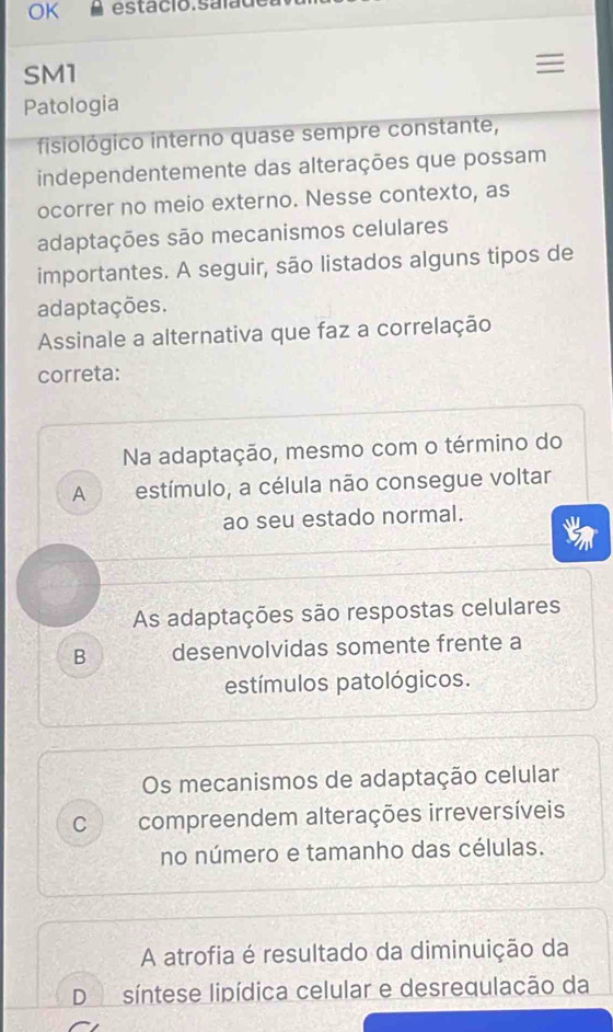 OK
SM1
Patologia
fisiológico interno quase sempre constante,
independentemente das alterações que possam
ocorrer no meio externo. Nesse contexto, as
adaptações são mecanismos celulares
importantes. A seguir, são listados alguns tipos de
adaptações.
Assinale a alternativa que faz a correlação
correta:
Na adaptação, mesmo com o término do
A estímulo, a célula não consegue voltar
ao seu estado normal.
As adaptações são respostas celulares
B desenvolvidas somente frente a
estímulos patológicos.
Os mecanismos de adaptação celular
C compreendem alterações irreversíveis
no número e tamanho das células.
A atrofia é resultado da diminuição da
D síntese lipídica celular e desrequlação da